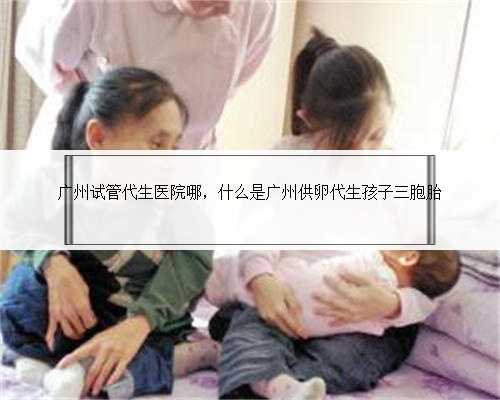 广州试管代生医院哪，什么是广州供卵代生孩子三胞胎