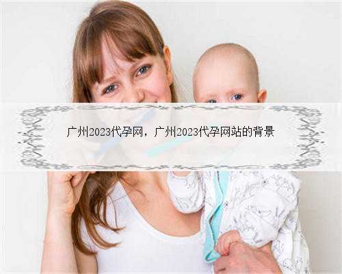 广州2023代孕网，广州2023代孕网站的背景