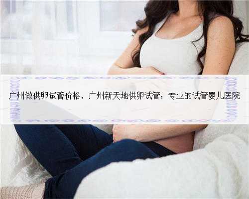 广州做供卵试管价格，广州新天地供卵试管：专业的试管婴儿医院