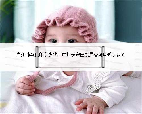 广州助孕供卵多少钱，广州长安医院是否可以做供卵？