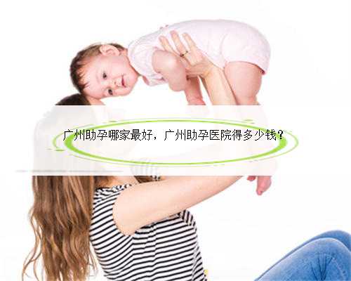 广州助孕哪家最好，广州助孕医院得多少钱？