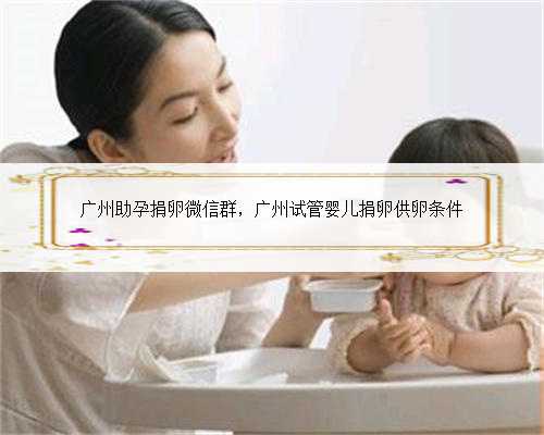 广州助孕捐卵微信群，广州试管婴儿捐卵供卵条件