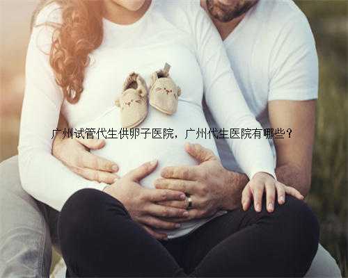 广州试管代生供卵子医院，广州代生医院有哪些？