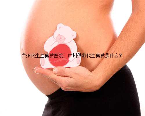 广州代生生男孩医院，广州供卵代生男孩是什么？