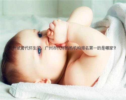 广州试管代怀生子，广州市代怀妈妈机构排名第一的是哪家？