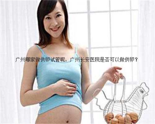 广州哪家做供卵试管呢，广州长安医院是否可以做供卵？
