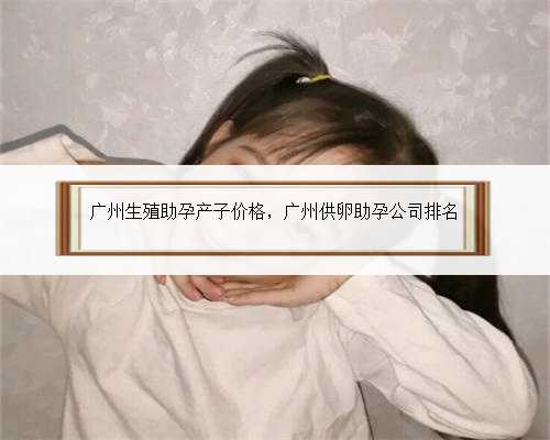 广州生殖助孕产子价格，广州供卵助孕公司排名