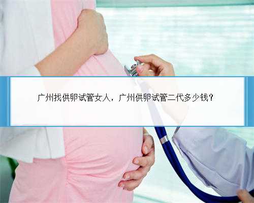 广州找供卵试管女人，广州供卵试管二代多少钱？