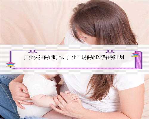 广州失独供卵助孕，广州正规供卵医院在哪里啊