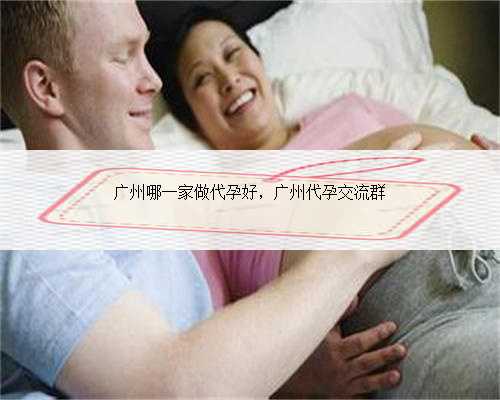 广州哪一家做代孕好，广州代孕交流群