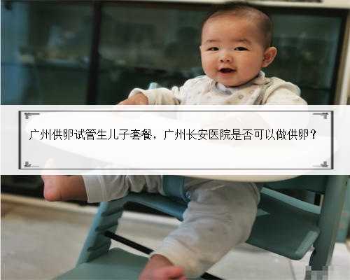 广州供卵试管生儿子套餐，广州长安医院是否可以做供卵？
