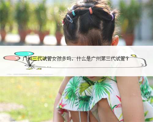 广州三代试管女孩多吗，什么是广州第三代试管？