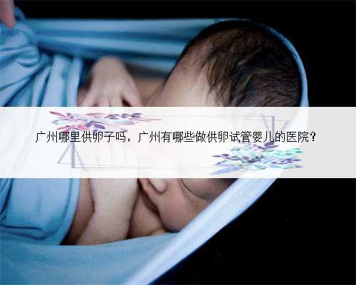广州哪里供卵子吗，广州有哪些做供卵试管婴儿的医院？