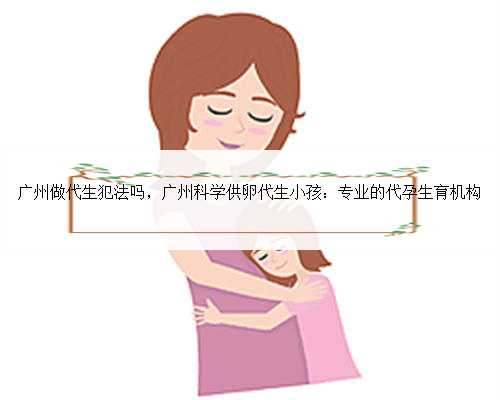 广州做代生犯法吗，广州科学供卵代生小孩：专业的代孕生育机构