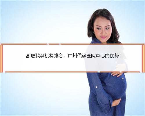 高鹰代孕机构排名，广州代孕医院中心的优势