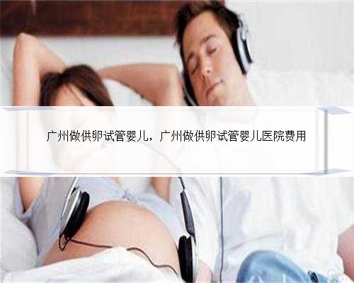 广州做供卵试管婴儿，广州做供卵试管婴儿医院费用