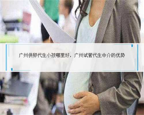 广州供卵代生小孩哪里好，广州试管代生中介的优势