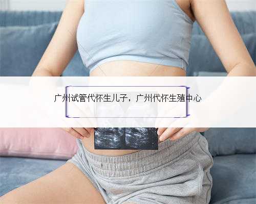 广州试管代怀生儿子，广州代怀生殖中心