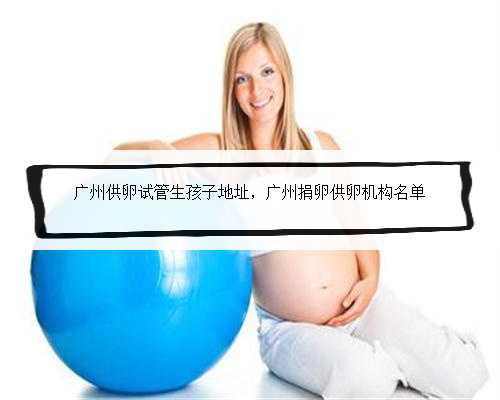 广州供卵试管生孩子地址，广州捐卵供卵机构名单