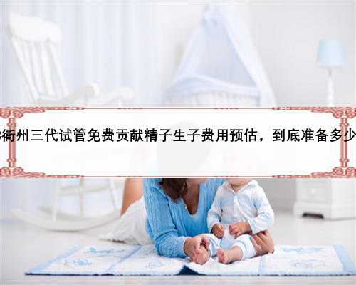 2023衢州三代试管免费贡献精子生子费用预估，到底准备多少才好