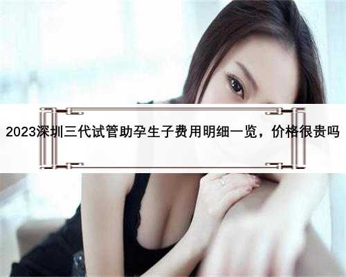 2023深圳三代试管助孕生子费用明细一览，价格很贵吗